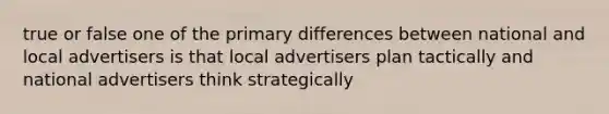 true or false one of the primary differences between national and local advertisers is that local advertisers plan tactically and national advertisers think strategically