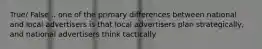 True/ False... one of the primary differences between national and local advertisers is that local advertisers plan strategically, and national advertisers think tactically