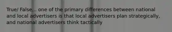 True/ False... one of the primary differences between national and local advertisers is that local advertisers plan strategically, and national advertisers think tactically