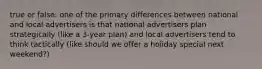 true or false: one of the primary differences between national and local advertisers is that national advertisers plan strategically (like a 3-year plan) and local advertisers tend to think tactically (like should we offer a holiday special next weekend?)