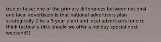 true or false: one of the primary differences between national and local advertisers is that national advertisers plan strategically (like a 3-year plan) and local advertisers tend to think tactically (like should we offer a holiday special next weekend?)