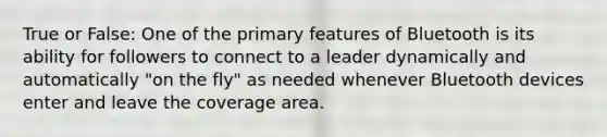 True or False: One of the primary features of Bluetooth is its ability for followers to connect to a leader dynamically and automatically "on the fly" as needed whenever Bluetooth devices enter and leave the coverage area.