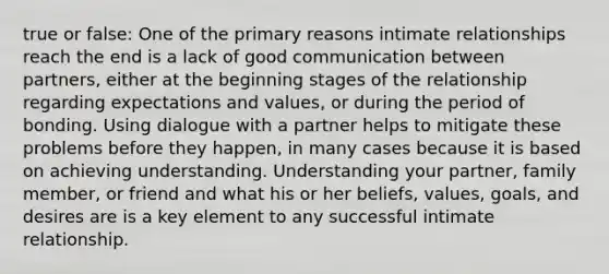 true or false: One of the primary reasons intimate relationships reach the end is a lack of good communication between partners, either at the beginning stages of the relationship regarding expectations and values, or during the period of bonding. Using dialogue with a partner helps to mitigate these problems before they happen, in many cases because it is based on achieving understanding. Understanding your partner, family member, or friend and what his or her beliefs, values, goals, and desires are is a key element to any successful intimate relationship.