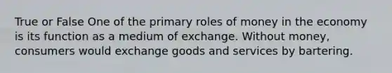 True or False One of the primary roles of money in the economy is its function as a medium of exchange. Without money, consumers would exchange goods and services by bartering.