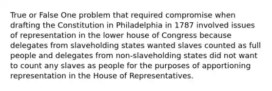 True or False One problem that required compromise when <a href='https://www.questionai.com/knowledge/kLU9W5qIxL-drafting-the-constitution' class='anchor-knowledge'>drafting the constitution</a> in Philadelphia in 1787 involved issues of representation in the lower house of Congress because delegates from slaveholding states wanted slaves counted as full people and delegates from non-slaveholding states did not want to count any slaves as people for the purposes of apportioning representation in the House of Representatives.