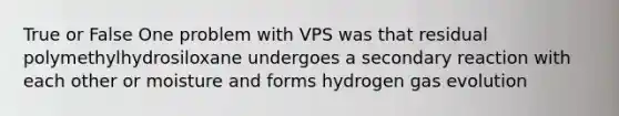 True or False One problem with VPS was that residual polymethylhydrosiloxane undergoes a secondary reaction with each other or moisture and forms hydrogen gas evolution