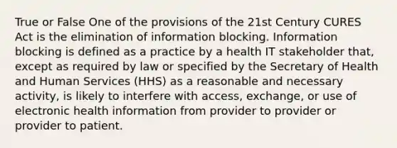 True or False One of the provisions of the 21st Century CURES Act is the elimination of information blocking. Information blocking is defined as a practice by a health IT stakeholder that, except as required by law or specified by the Secretary of Health and Human Services (HHS) as a reasonable and necessary activity, is likely to interfere with access, exchange, or use of electronic health information from provider to provider or provider to patient.