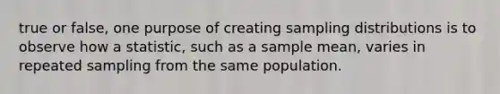 true or false, one purpose of creating <a href='https://www.questionai.com/knowledge/kApyf03ojj-sampling-distributions' class='anchor-knowledge'>sampling distributions</a> is to observe how a statistic, such as a sample mean, varies in repeated sampling from the same population.