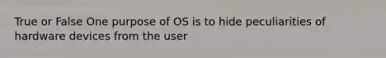 True or False One purpose of OS is to hide peculiarities of hardware devices from the user