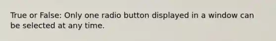 True or False: Only one radio button displayed in a window can be selected at any time.