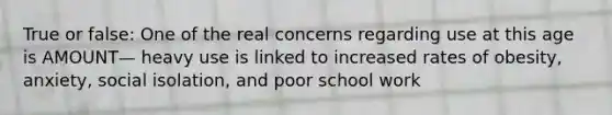 True or false: One of the real concerns regarding use at this age is AMOUNT— heavy use is linked to increased rates of obesity, anxiety, social isolation, and poor school work