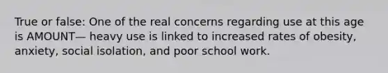 True or false: One of the real concerns regarding use at this age is AMOUNT— heavy use is linked to increased rates of obesity, anxiety, social isolation, and poor school work.