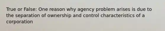 True or False: One reason why agency problem arises is due to the separation of ownership and control characteristics of a corporation