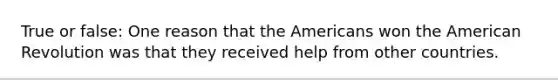 True or false: One reason that the Americans won the American Revolution was that they received help from other countries.