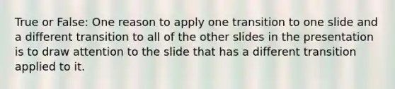 True or False: One reason to apply one transition to one slide and a different transition to all of the other slides in the presentation is to draw attention to the slide that has a different transition applied to it.