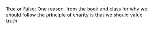 True or False: One reason, from the book and class for why we should follow the principle of charity is that we should value truth