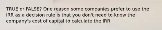 TRUE or FALSE? One reason some companies prefer to use the IRR as a decision rule is that you don't need to know the company's cost of capital to calculate the IRR.