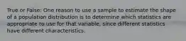 True or False: One reason to use a sample to estimate the shape of a population distribution is to determine which statistics are appropriate to use for that variable, since different statistics have different characteristics.