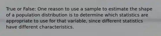 True or False: One reason to use a sample to estimate the shape of a population distribution is to determine which statistics are appropriate to use for that variable, since different statistics have different characteristics.