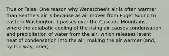 True or False: One reason why Wenatchee's air is often warmer than Seattle's air is because as air moves from Puget Sound to eastern Washington it passes over the Cascade Mountains, where the adiabatic cooling of the rising air causes condensation and precipitation of water from the air, which releases latent heat of condensation into the air, making the air warmer (and, by the way, drier).