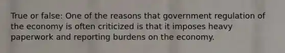 True or false: One of the reasons that government regulation of the economy is often criticized is that it imposes heavy paperwork and reporting burdens on the economy.