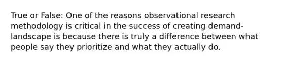 True or False: One of the reasons observational research methodology is critical in the success of creating demand-landscape is because there is truly a difference between what people say they prioritize and what they actually do.