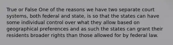 True or False One of the reasons we have two separate court systems, both federal and state, is so that the states can have some individual control over what they allow based on geographical preferences and as such the states can grant their residents broader rights than those allowed for by federal law.