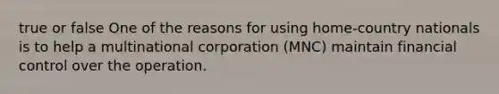 true or false One of the reasons for using home-country nationals is to help a multinational corporation (MNC) maintain financial control over the operation.