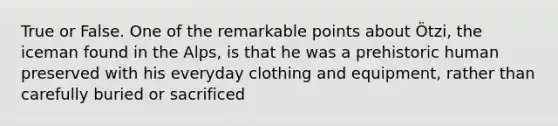 True or False. One of the remarkable points about Ötzi, the iceman found in the Alps, is that he was a prehistoric human preserved with his everyday clothing and equipment, rather than carefully buried or sacrificed