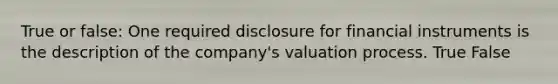 True or false: One required disclosure for financial instruments is the description of the company's valuation process. True False