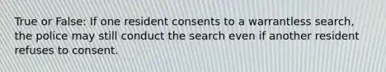 True or False: If one resident consents to a warrantless search, the police may still conduct the search even if another resident refuses to consent.