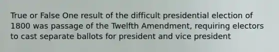 True or False One result of the difficult presidential election of 1800 was passage of the Twelfth Amendment, requiring electors to cast separate ballots for president and vice president