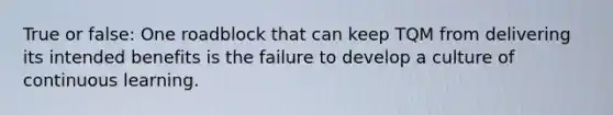 True or false: One roadblock that can keep TQM from delivering its intended benefits is the failure to develop a culture of continuous learning.