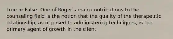 True or False: One of Roger's main contributions to the counseling field is the notion that the quality of the therapeutic relationship, as opposed to administering techniques, is the primary agent of growth in the client.