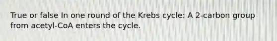 True or false In one round of the Krebs cycle: A 2-carbon group from acetyl-CoA enters the cycle.