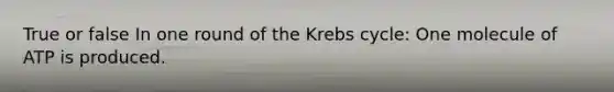 True or false In one round of the Krebs cycle: One molecule of ATP is produced.