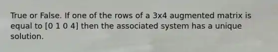 True or False. If one of the rows of a 3x4 augmented matrix is equal to [0 1 0 4] then the associated system has a unique solution.