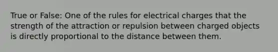 True or False: One of the rules for electrical charges that the strength of the attraction or repulsion between charged objects is directly proportional to the distance between them.