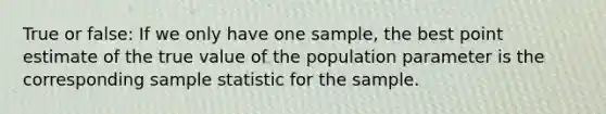 True or false: If we only have one sample, the best point estimate of the true value of the population parameter is the corresponding sample statistic for the sample.