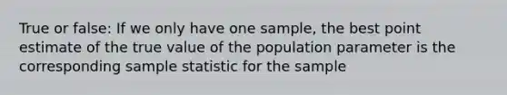 True or false: If we only have one sample, the best point estimate of the true value of the population parameter is the corresponding sample statistic for the sample