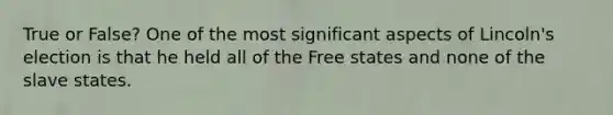 True or False? One of the most significant aspects of Lincoln's election is that he held all of the Free states and none of the slave states.