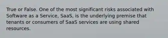 True or False. One of the most significant risks associated with Software as a Service, SaaS, is the underlying premise that tenants or consumers of SaaS services are using shared resources.