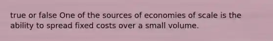 true or false One of the sources of economies of scale is the ability to spread fixed costs over a small volume.