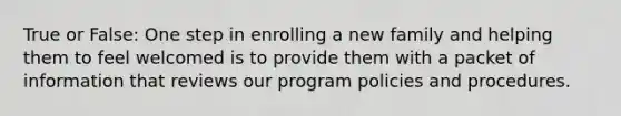 True or False: One step in enrolling a new family and helping them to feel welcomed is to provide them with a packet of information that reviews our program policies and procedures.