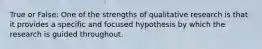 True or False: One of the strengths of qualitative research is that it provides a specific and focused hypothesis by which the research is guided throughout.