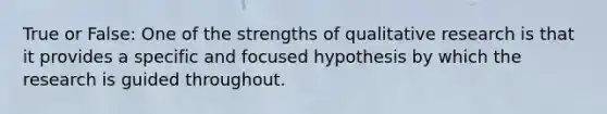 True or False: One of the strengths of qualitative research is that it provides a specific and focused hypothesis by which the research is guided throughout.