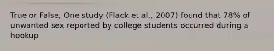 True or False, One study (Flack et al., 2007) found that 78% of unwanted sex reported by college students occurred during a hookup