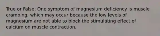 True or False: One symptom of magnesium deficiency is muscle cramping, which may occur because the low levels of magnesium are not able to block the stimulating effect of calcium on muscle contraction.