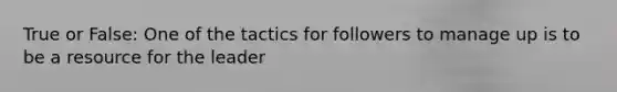 True or False: One of the tactics for followers to manage up is to be a resource for the leader