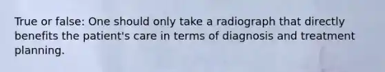 True or false: One should only take a radiograph that directly benefits the patient's care in terms of diagnosis and treatment planning.